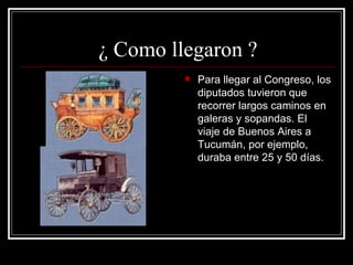 ¿ Como llegaron ? Para llegar al Congreso, los diputados tuvieron que recorrer largos caminos en galeras y sopandas. El viaje de Buenos Aires a Tucumán, por ejemplo, duraba entre 25 y 50 días.                   
