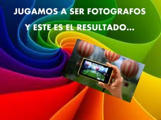 JUGAMOS A SER FOTOGRAFOS
Y ESTE ES EL RESULTADO…
 