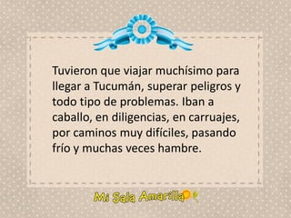Tuvieron que viajar muchísimo para
llegar a Tucumán, superar peligros y
todo tipo de problemas. Iban a
caballo, en diligencias, en carruajes,
por caminos muy difíciles, pasando
frío y muchas veces hambre.
 