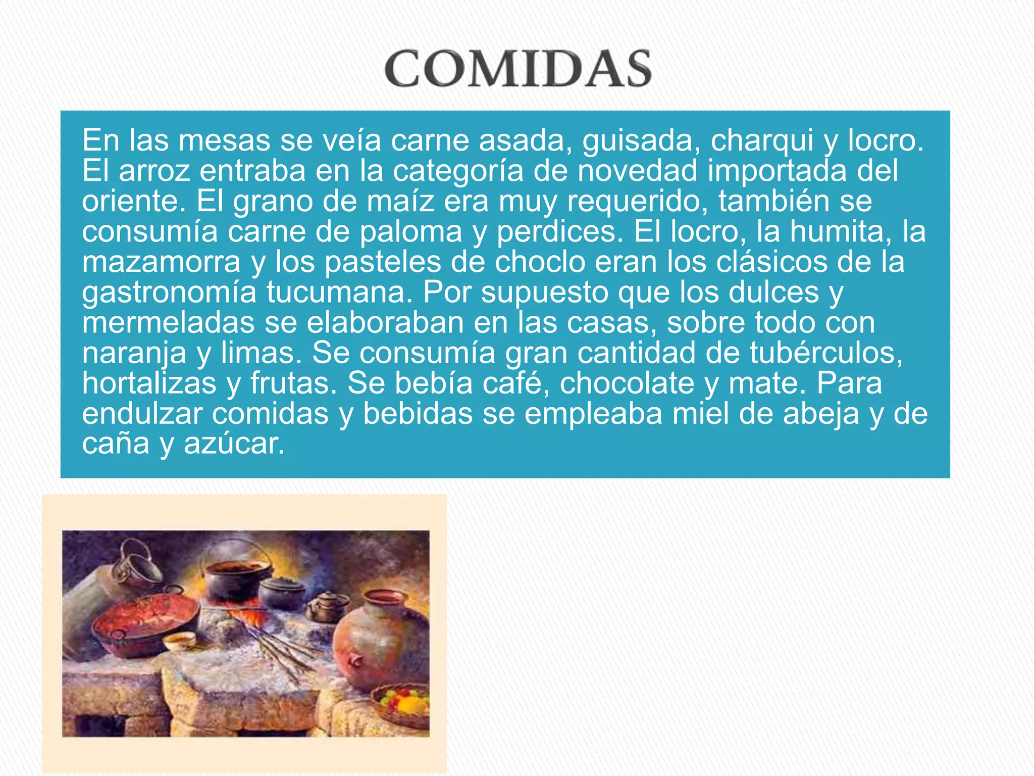 En las mesas se veía carne asada, guisada, charqui y locro.
El arroz entraba en la categoría de novedad importada del
oriente. El grano de maíz era muy requerido, también se
consumía carne de paloma y perdices. El locro, la humita, la
mazamorra y los pasteles de choclo eran los clásicos de la
gastronomía tucumana. Por supuesto que los dulces y
mermeladas se elaboraban en las casas, sobre todo con
naranja y limas. Se consumía gran cantidad de tubérculos,
hortalizas y frutas. Se bebía café, chocolate y mate. Para
endulzar comidas y bebidas se empleaba miel de abeja y de
caña y azúcar.
 