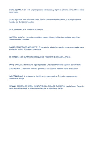 (SOFIA B)DAMA 1: En 1810 un gran paso se había dado; y el primer gobierno patrio al fin se había
conformado.
(SOFIA S) DAMA: Tres años mas tarde. Se hizo una asamblea importante, que adopto algunas
medidas por demás interesantes.
ENTRAN UN MULATA Y UNA VENDEDORA……….
(AMPARO) MULATA: Los títulos de nobleza habían sido suprimidos. Los esclavos no podrían
continuar siendo oprimidos.
(LAURA) VENDEDORA AMBULANTE: El escudo fue adoptado y nuestro himno se aprobaba, pero
aún faltaba mucho. Todo esto comenzaba.
SE RETIRAN LOS CUATRO PERSONAJES E INGRESAN DOS CABALLEROS…
(MAIA) DAMA2: En 1814 ocurre algo impensado. En Europa finalmente napoleón es derrotado.
(SASHA)DAMA 3: Fernando vuelve a gobernar, y sus colonias pretende volver a recuperar.
(AGUSTINA)DAMA 4: entonces se decidió un congreso realizar. Todos los representantes
comenzaron a viajar.
(ORIANA) SEÑORADE BAZAN (SEÑALANDO LA CASA DE TUCUMAN): La cita fue en Tucumán
hasta aquí debían llegar, a esta casa tan famosa, la vivienda de Bazán…
 