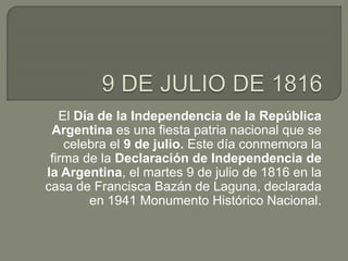 El Día de la Independencia de la República
Argentina es una fiesta patria nacional que se
celebra el 9 de julio. Este día conmemora la
firma de la Declaración de Independencia de
la Argentina, el martes 9 de julio de 1816 en la
casa de Francisca Bazán de Laguna, declarada
en 1941 Monumento Histórico Nacional.
 