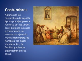 Costumbres
Algunas de las
costumbres de aquella
época por ejemplo era
reunirse por las tardes
en el patio de las casas
a tomar mate, se
servían por ejemplo
mate amargo para los
hombres, las clases
sociales altas, de
familias pudientes
organizaban en sus
casas.
 