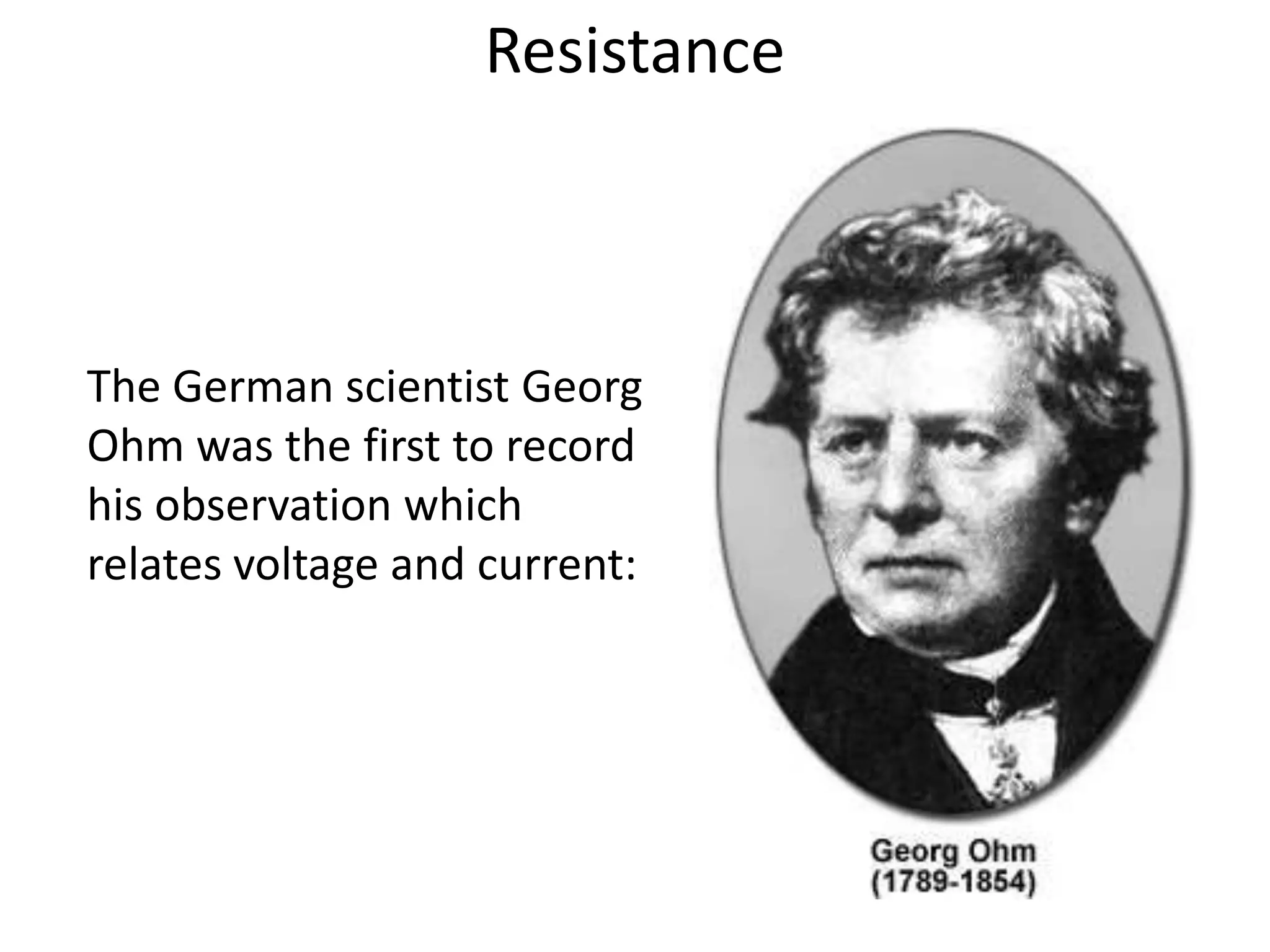 Resistance



The German scientist Georg
Ohm was the first to record
his observation which
relates voltage and current:
 