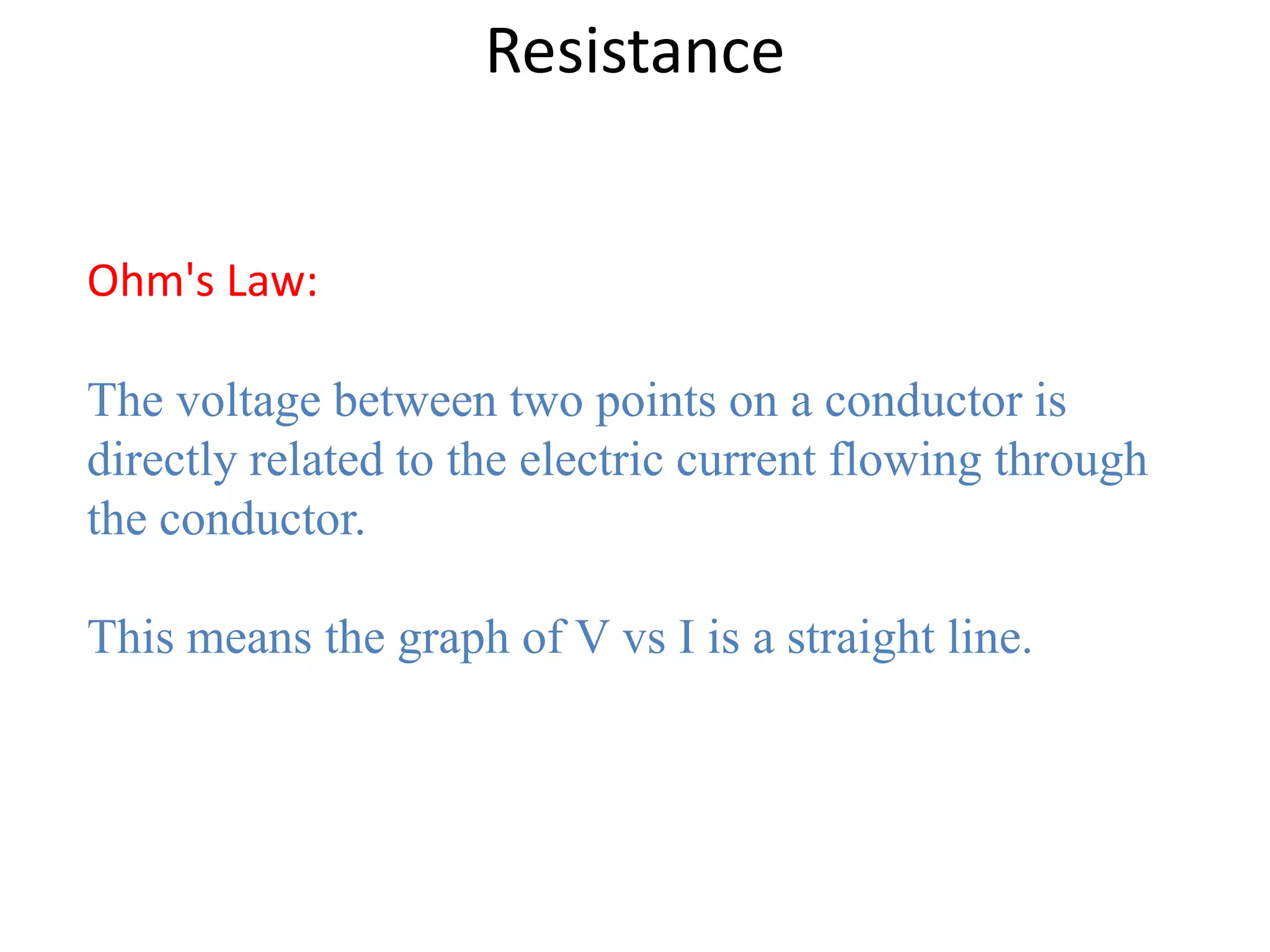 Resistance


Ohm's Law:

The voltage between two points on a conductor is
directly related to the electric current flowing through
the conductor.

This means the graph of V vs I is a straight line.
 