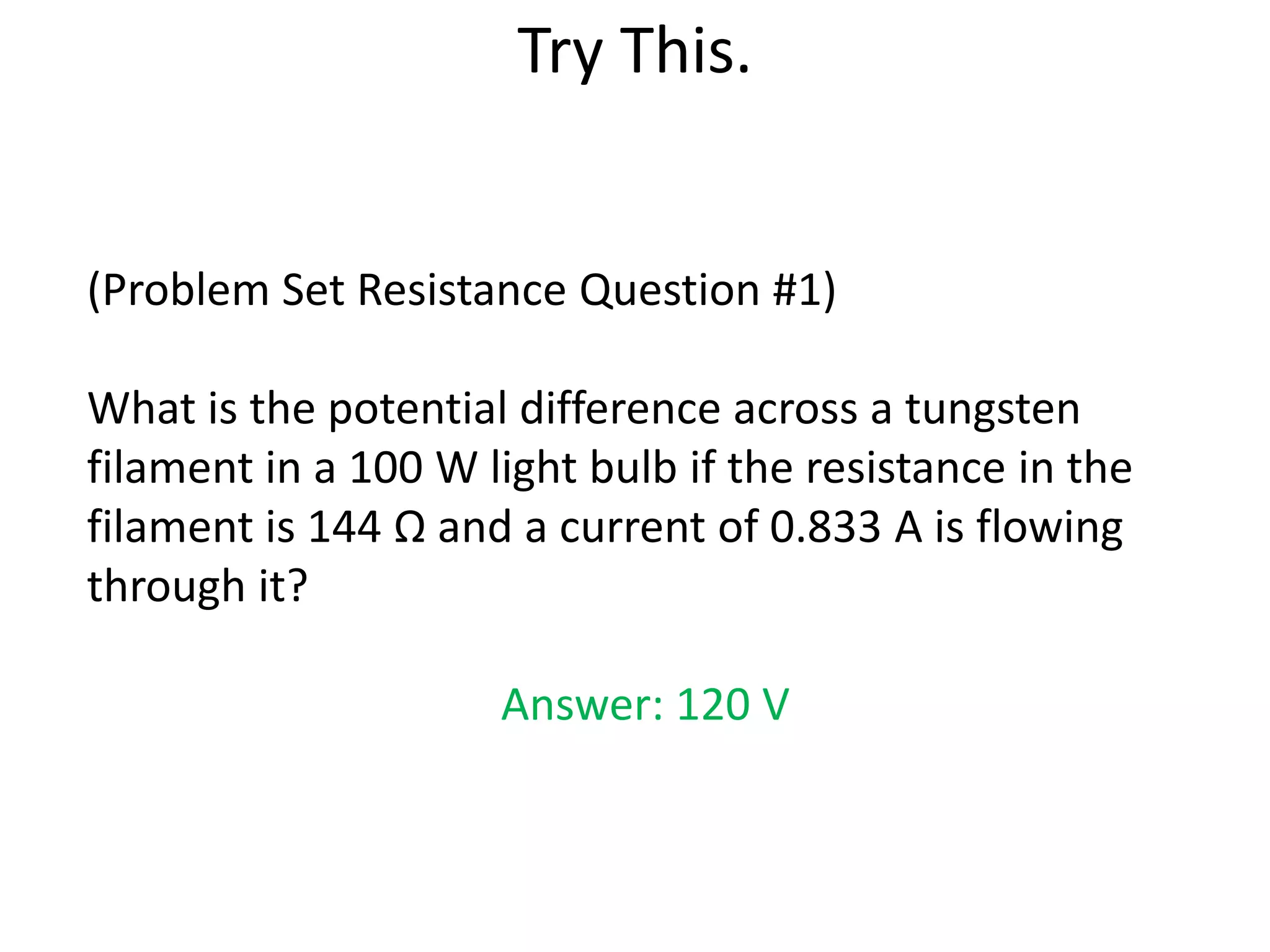 Try This.


(Problem Set Resistance Question #1)

What is the potential difference across a tungsten
filament in a 100 W light bulb if the resistance in the
filament is 144 Ω and a current of 0.833 A is flowing
through it?

                     Answer: 120 V
 