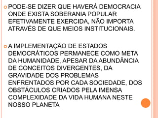  PODE-SE DIZER QUE HAVERÁ DEMOCRACIA
ONDE EXISTA SOBERANIA POPULAR
EFETIVAMENTE EXERCIDA, NÃO IMPORTA
ATRAVÉS DE QUE MEIOS INSTITUCIONAIS.
 A IMPLEMENTAÇÃO DE ESTADOS
DEMOCRÁTICOS PERMANECE COMO META
DA HUMANIDADE, APESAR DA ABUNDÂNCIA
DE CONCEITOS DIVERGENTES, DA
GRAVIDADE DOS PROBLEMAS
ENFRENTADOS POR CADA SOCIEDADE, DOS
OBSTÁCULOS CRIADOS PELA IMENSA
COMPLEXIDADE DA VIDA HUMANA NESTE
NOSSO PLANETA
 