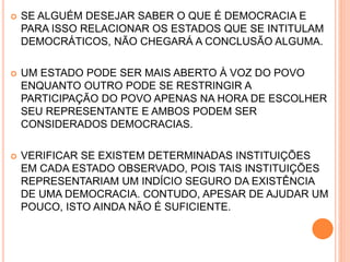  SE ALGUÉM DESEJAR SABER O QUE É DEMOCRACIA E
PARA ISSO RELACIONAR OS ESTADOS QUE SE INTITULAM
DEMOCRÁTICOS, NÃO CHEGARÁ A CONCLUSÃO ALGUMA.
 UM ESTADO PODE SER MAIS ABERTO À VOZ DO POVO
ENQUANTO OUTRO PODE SE RESTRINGIR A
PARTICIPAÇÃO DO POVO APENAS NA HORA DE ESCOLHER
SEU REPRESENTANTE E AMBOS PODEM SER
CONSIDERADOS DEMOCRACIAS.
 VERIFICAR SE EXISTEM DETERMINADAS INSTITUIÇÕES
EM CADA ESTADO OBSERVADO, POIS TAIS INSTITUIÇÕES
REPRESENTARIAM UM INDÍCIO SEGURO DA EXISTÊNCIA
DE UMA DEMOCRACIA. CONTUDO, APESAR DE AJUDAR UM
POUCO, ISTO AINDA NÃO É SUFICIENTE.
 