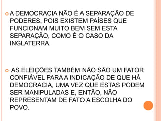  A DEMOCRACIA NÃO É A SEPARAÇÃO DE
PODERES, POIS EXISTEM PAÍSES QUE
FUNCIONAM MUITO BEM SEM ESTA
SEPARAÇÃO, COMO É O CASO DA
INGLATERRA.
 AS ELEIÇÕES TAMBÉM NÃO SÃO UM FATOR
CONFIÁVEL PARA A INDICAÇÃO DE QUE HÁ
DEMOCRACIA, UMA VEZ QUE ESTAS PODEM
SER MANIPULADAS E, ENTÃO, NÃO
REPRESENTAM DE FATO A ESCOLHA DO
POVO.
 
