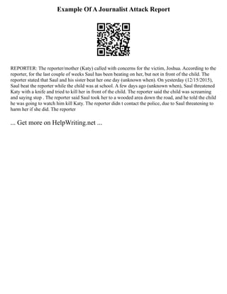 Example Of A Journalist Attack Report
REPORTER: The reporter/mother (Katy) called with concerns for the victim, Joshua. According to the
reporter, for the last couple of weeks Saul has been beating on her, but not in front of the child. The
reporter stated that Saul and his sister beat her one day (unknown when). On yesterday (12/15/2015),
Saul beat the reporter while the child was at school. A few days ago (unknown when), Saul threatened
Katy with a knife and tried to kill her in front of the child. The reporter said the child was screaming
and saying stop . The reporter said Saul took her to a wooded area down the road, and he told the child
he was going to watch him kill Katy. The reporter didn t contact the police, due to Saul threatening to
harm her if she did. The reporter
... Get more on HelpWriting.net ...
 