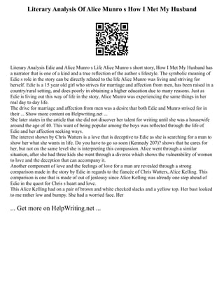 Literary Analysis Of Alice Munro s How I Met My Husband
Literary Analysis Edie and Alice Munro s Life Alice Munro s short story, How I Met My Husband has
a narrator that is one of a kind and a true reflection of the author s lifestyle. The symbolic meaning of
Edie s role in the story can be directly related to the life Alice Munro was living and striving for
herself. Edie is a 15 year old girl who strives for marriage and affection from men, has been raised in a
country/rural setting, and does poorly in obtaining a higher education due to many reasons. Just as
Edie is living out this way of life in the story, Alice Munro was experiencing the same things in her
real day to day life.
The drive for marriage and affection from men was a desire that both Edie and Munro strived for in
their ... Show more content on Helpwriting.net ...
She later states in the article that she did not discover her talent for writing until she was a housewife
around the age of 40. This want of being popular among the boys was reflected through the life of
Edie and her affection seeking ways.
The interest shown by Chris Watters is a love that is deceptive to Edie as she is searching for a man to
show her what she wants in life. Do you have to go so soon (Kennedy 207)? shows that he cares for
her, but not on the same level she is interpreting this compassion. Alice went through a similar
situation, after she had three kids she went through a divorce which shows the vulnerability of women
to love and the deception that can accompany it.
Another component of love and the feelings of love for a man are revealed through a strong
comparison made in the story by Edie in regards to the fiancée of Chris Watters, Alice Kelling. This
comparison is one that is made of out of jealousy since Alice Kelling was already one step ahead of
Edie in the quest for Chris s heart and love.
This Alice Kelling had on a pair of brown and white checked slacks and a yellow top. Her bust looked
to me rather low and bumpy. She had a worried face. Her
... Get more on HelpWriting.net ...
 