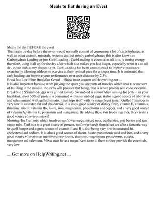 Meals to Eat during an Event
Meals the day BEFORE the event
The meals the day before the event would normally consist of consuming a lot of carbohydrates, as
well as other vitamin, minerals, proteins etc. but mostly carbohydrates, this is also known as
Carbohydrate Loading or just Carb Loading . Carb Loading is essential as all it is, is storing energy
therefore, using it all up for the day after which also makes you last longer, especially when it s an all
day event such as my chosen sport. Carb Loading has been demonstrated to improve endurance
exercise by allowing athletes to exercise at their optimal pace for a longer time. It is estimated that
carb loading can improve your performance over a set distance by 2 3%
Breakfast Low Fibre Breakfast Cereal ... Show more content on Helpwriting.net ...
It is also important because when playing the sport, you are parts of muscles which lead to some sort
of building in the muscle. the carbs will produce that being, that is where protein will come essential.
Breakfast 2 Scrambled eggs with grilled tomato. Scrambled is a must when aiming for protein in your
breakfast, about 50% of protein is consumed within scrambled eggs, it also a good source of riboflavin
and selenium and with grilled tomato, it just tops it off with its magnificent taste ! Grilled Tomatoes is
very low in saturated fat and cholesterol. It is also a good source of dietary fibre, vitamin E, vitamin k,
thiamine, niacin, vitamin B6, folate, iron, magnesium, phosphorus and copper, and a very good source
of vitamin A, vitamin C, potassium and manganese. By adding these two foods together, they create a
good source of protein intake!
Morning Tea Trail mix which involves sunflower seeds, mixed nuts, cranberries, goji berries and raw
cacao nibs. Trail mix is a great source of protein, sunflower seeds themselves are also a fantastic way
to quell hunger and a great source of vitamin E and B1, also being very low in saturated fat,
cholesterol and sodium. It is also a good source of niacin, folate, pantothenic acid and iron, and a very
good source of protein as mentioned previously, thiamine, magnesium, phosphorus, copper,
manganese and selenium. Mixed nuts have a magnificent taste to them as they provide the essentials,
very low
... Get more on HelpWriting.net ...
 