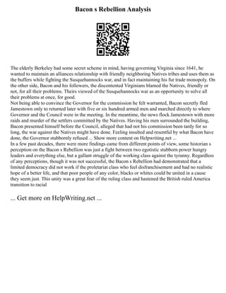 Bacon s Rebellion Analysis
The elderly Berkeley had some secret scheme in mind, having governing Virginia since 1641, he
wanted to maintain an alliances relationship with friendly neighboring Natives tribes and uses them as
the buffers while fighting the Susquehannocks war, and in fact maintaining his fur trade monopoly. On
the other side, Bacon and his followers, the discontented Virginians blamed the Natives, friendly or
not, for all their problems. Theirs viewed of the Susquehannocks war as an opportunity to solve all
their problems at once, for good.
Not being able to convince the Governor for the commission he felt warranted, Bacon secretly fled
Jamestown only to returned later with five or six hundred armed men and marched directly to where
Governor and the Council were in the meeting. In the meantime, the news flock Jamestown with more
raids and murder of the settlers committed by the Natives. Having his men surrounded the building,
Bacon presented himself before the Council, alleged that had not his commission been tardy for so
long, the war against the Natives might have done. Feeling insulted and resentful by what Bacon have
done, the Governor stubbornly refused ... Show more content on Helpwriting.net ...
In a few past decades, there were more findings came from different points of view, some historian s
perception on the Bacon s Rebellion was just a fight between two egotistic stubborn power hungry
leaders and everything else, but a gallant struggle of the working class against the tyranny. Regardless
of any perceptions, though it was not successful, the Bacon s Rebellion had demonstrated that a
limited democracy did not work if the proletariat class who feel disfranchisement and had no realistic
hope of a better life, and that poor people of any color, blacks or whites could be united in a cause
they seem just. This unity was a great fear of the ruling class and hastened the British ruled America
transition to racial
... Get more on HelpWriting.net ...
 