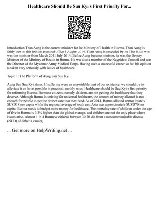 Healthcare Should Be Suu Kyi s First Priority For...
Introduction Than Aung is the current minister for the Ministry of Health in Burma. Than Aung is
fairly new to this job; he assumed office 1 August 2014. Than Aung is preceded by Pe Thet Khin who
was the minister from March 2011 July 2014. Before Aung became minister, he was the Deputy
Minister of the Ministry of Health in Burma. He was also a member of the Naypidaw Council and was
the Director of the Myanmar Army Medical Corps. Having such a successful career so far, his opinion
is taken very seriously with issues of healthcare.
Topic 1: The Platform of Aung San Suu Kyi
Aung San Suu Kyi states, If suffering were an unavoidable part of our existence, we should try to
alleviate it as far as possible in practical, earthly ways. Healthcare should be Suu Kyi s first priority
for reforming Burma. Burmese citizens, namely children, are not getting the healthcare that they
deserve. Although Burma is striving for universal healthcare, the amount of money allotted is not
enough for people to get the proper care that they need. As of 2014, Burma allotted approximately
$USD18 per capita while the regional average of south east Asia was approximately $USD70 per
capita. Burma needs to budget more money for healthcare. The mortality rate of children under the age
of five in Burma is 9.3% higher than the global average, and children are not the only place where
issues arise. Almost 1 in 4 Burmese citizens between 30 70 die from a noncommunicable disease
(NCD) of either a cancer,
... Get more on HelpWriting.net ...
 