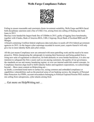 Wells Fargo Compliance Failure
Failing to ensure reasonable and consistent clients investment suitability, Wells Fargo and BOA faced
both disciplinary sanctions and a fine of US$2.11m, arising from mis selling of floating rate bank
loans in 2013
Barclays were handed the largest bank fine of US$6bn in 2015, guilty of rigging forex benchmarks,
together with 6 banks, Bank of America BOA, UBS, Citigroup, Royal Bank of Scotland RBS and JP
Morgan
A breach containing 4 million federal employees data took place in nearly all USA federal government
agencies in 2015. As the largest cyber espionage recorded in recent years, experts feared it will only
give rise to more identity thefts and cyber crimes.
All this just means Compliance now are entrusted with more patrolling work and the need to be more
proactive. While championing the salespeople in running their businesses and being guided from a
rising new suite of regulations or directives, for both domestic or cross border businesses, it is also our
intention to safeguard the firm s assets such as our paying customers, the quality of our governance,
the standards on our anti money laundering regime, or over our internal audit/risk control concepts. As
Compliance function align itself to fulfil industry bodies and regulators expectations, we acknowledge
beyond ... Show more content on Helpwriting.net ...
ny doubt, a correlated trend starts to surface too, seeing common and embedded compliance or
capabilities vulnerabilities such as the practical sense of our banking secrecy, the integrity of Personal
Data Protection Act PDPA, account misconducts belonging to Political Exposed Persons PEP, reckless
mis selling from salespersons, cyber attacks arising from
... Get more on HelpWriting.net ...
 