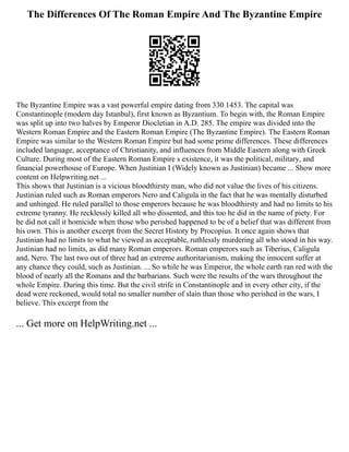 The Differences Of The Roman Empire And The Byzantine Empire
The Byzantine Empire was a vast powerful empire dating from 330 1453. The capital was
Constantinople (modern day Istanbul), first known as Byzantium. To begin with, the Roman Empire
was split up into two halves by Emperor Diocletian in A.D. 285. The empire was divided into the
Western Roman Empire and the Eastern Roman Empire (The Byzantine Empire). The Eastern Roman
Empire was similar to the Western Roman Empire but had some prime differences. These differences
included language, acceptance of Christianity, and influences from Middle Eastern along with Greek
Culture. During most of the Eastern Roman Empire s existence, it was the political, military, and
financial powerhouse of Europe. When Justinian I (Widely known as Justinian) became ... Show more
content on Helpwriting.net ...
This shows that Justinian is a vicious bloodthirsty man, who did not value the lives of his citizens.
Justinian ruled such as Roman emperors Nero and Caligula in the fact that he was mentally disturbed
and unhinged. He ruled parallel to those emperors because he was bloodthirsty and had no limits to his
extreme tyranny. He recklessly killed all who dissented, and this too he did in the name of piety. For
he did not call it homicide when those who perished happened to be of a belief that was different from
his own. This is another excerpt from the Secret History by Procopius. It once again shows that
Justinian had no limits to what he viewed as acceptable, ruthlessly murdering all who stood in his way.
Justinian had no limits, as did many Roman emperors. Roman emperors such as Tiberius, Caligula
and, Nero. The last two out of three had an extreme authoritarianism, making the innocent suffer at
any chance they could, such as Justinian. ... So while he was Emperor, the whole earth ran red with the
blood of nearly all the Romans and the barbarians. Such were the results of the wars throughout the
whole Empire. During this time. But the civil strife in Constantinople and in every other city, if the
dead were reckoned, would total no smaller number of slain than those who perished in the wars, I
believe. This excerpt from the
... Get more on HelpWriting.net ...
 