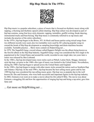 Hip Hop Music In The 1970 s
Hip Hop music is a popular subculture, a piece of music that is focused on rhythmic music along with
rapping, a rhyming and rhythmic speech called chanting. Hip Hop culture was developed as part of
hip hop customs, using four keys style elements: rapping, turntables, graffiti writing, break dancing,
instrumental tracks and beat boxing. Hip Hop music is commonly referred to as rap music and
includes the practice of the entire subculture.
In the 1970 s, hip hop began in the Bronx, NY. At block and house parties using mixed songs from
two different records were used, also two turntables were used by DJ s playing popular songs to
extend the break of Hip Hop development as sampling knowledge and drum machines became
available. Turntable practice ... Show more content on Helpwriting.net ...
In 1979, The Sugarhill Gang s record release called Rappers Delight was the album being known as
the first hit album in the Hip Hop Industry. Sugarhill Gang s song was considered the first single to be
popularized in the United States and around the world, recorded in one single take; ten years later a
remix was released by Ben Liebrand.
In the 1980 s, hip hop developed many more styles such as Pitbull, Latino Style, Shaggy, Jamaican
style hip hop; yet prior to the 1980 s this type of music was limited to the United States. Nevertheless,
during the 1980 s hip hop began to spread across the United States and England.
In the 1990 s, hip hop began to merge with other music styles around the nation such as Southern Rap
and Atlanta s Hip hop. In the mid 1990 s, hip hop became the best selling music genre and by late
1999 hip hop was considered the top selling music genre. Hip hop was so popular due to the well
known Dr. Dre and Eminem, who were both successful and important figures in the hip hop industry.
In 2002, Eminem even went on to make a movie about his life called 8 Mile. The movie was about
Eminem s struggling life and how the opportunities of singing hip hop and being a rap artist, gave him
fame and
... Get more on HelpWriting.net ...
 
