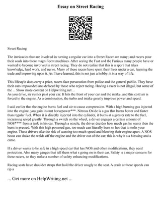 Essay on Street Racing
Street Racing
The intricacies that are involved in turning a regular car into a Street Racer are many; and racers pour
their souls into these magnificent machines. After seeing the Fast and the Furious many people have or
wanted to become involved in street racing. They do not realize that this is a sport that takes
knowledge, hard work, and nerve. Many of these racers have spent their lives under a car, learning the
trade and improving upon it. As I have learned, this is not just a hobby; it is a way of life.
This lifestyle does carry a price, racers face persecution from police and the general public. They have
their cars impounded and defaced by those who reject racing. Having a racer is not illegal, but some of
the ... Show more content on Helpwriting.net ...
As you drive, air rushes past your car. It hits the front of your car and the intake, and this cold air is
forced to the engine. As a combination, the turbo and intake greatly improve power and speed.
I said earlier that the engine burns fuel and air to cause compression. With a high burning gas injected
into the engine, you gain instant horsepower***. Nitrous Oxide is a gas that burns hotter and faster
than regular fuel. When it is directly injected into the cylinder, it burns at a greater rate to the fuel,
increasing speed greatly. Through a switch on the wheel, a driver engages a certain amount of
NOS**** from a tank in his car. Through a nozzle, the driver decides how much gas he wants then the
burst is pressed. With this high powered gas, too much can literally burn so hot that it melts your
engine. These drivers take the risk of wanting too much speed and blowing their engine apart. A NOS
boost can shake the welds off the engine and the driver out of the car; this is why it s a blessing and a
curse.
If a driver wants to be safe in a high speed car that has NOS and other modifications, they need
protection. Also many gauges that tell them what s going on in their car. Safety is a major concern for
these racers, so they make a number of safety enhancing modifications.
Racing seats have shoulder straps that hold the driver snugly to the seat. A crash at these speeds can
rip a
... Get more on HelpWriting.net ...
 