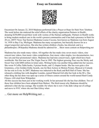 Essay on Encomium
Encomium On January 22, 2010 Madonna performed Like a Prayer at Hope for Haiti Now Telethon.
The week before she endorsed the relief efforts of the charity organization Partners in Health ,
donating $250,000 toward their work with victims of the Haitian earthquake. Partners in Health works
to bring modern medical care to the world s poorest communities and it has had a presence in Haiti for
20 yrs. (MTV News Top Stories) Madonna Louise Ciccone, best known as Madonna was born August
16, 1958 in Bay City, Michigan. Madonna has many occupations, but basically known for as a
singer/songwriter and actress. She also has written children s books, has directed, and is a
philanthropist. (Wikipedia) Madonna should be admired for ... Show more content on Helpwriting.net
...
Madonna has also made many videos. All together she has made sixty seven music videos, nine
concert tour videos, four music video compilations, four music video singles, two documentaries, two
box sets and four promotional videos. Madonna has had nine concert tours, eight which have been
worldwide. Her first tour was The Virgin Tour in 1985. The highest grossing Tour was the Sticky and
Sweet Tour with $408 million in ticket sales. Writing books was another thing added into her success.
She wrote 9 Coffee Table books, 9 picture books, and 12 chapter books. She has won quite a few
Grammies, a few Golden Globe Awards, one for Best Actress in Motion Picture, Musical or Comedy
for her role in Evita. In 2007, Madonna was inducted to the Rock and Roll Hall of Fame. She has
released a clothing line with daughter Lourdes, named Material Girl after her look in the 80 s. One
other thing she has done was open up a series of fitness centers around the world named Hard Candy
Fitness. (All cited from Wikipedia)
All this success has been just in her working world. In her personal life she has four children. Two of
those four children have been adopted from Malawi. The third reason why Madonna should be
admired is that she has courage. She wouldn t be where she is now if she didn t drop out of college
and move to NYC where she met Dan Gilroy when
... Get more on HelpWriting.net ...
 