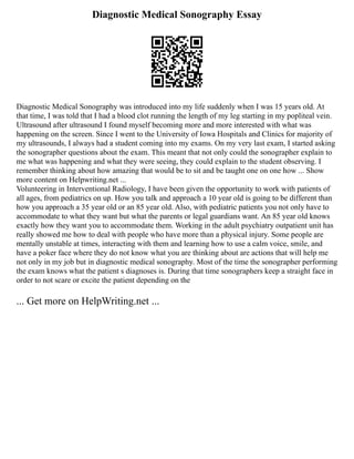 Diagnostic Medical Sonography Essay
Diagnostic Medical Sonography was introduced into my life suddenly when I was 15 years old. At
that time, I was told that I had a blood clot running the length of my leg starting in my popliteal vein.
Ultrasound after ultrasound I found myself becoming more and more interested with what was
happening on the screen. Since I went to the University of Iowa Hospitals and Clinics for majority of
my ultrasounds, I always had a student coming into my exams. On my very last exam, I started asking
the sonographer questions about the exam. This meant that not only could the sonographer explain to
me what was happening and what they were seeing, they could explain to the student observing. I
remember thinking about how amazing that would be to sit and be taught one on one how ... Show
more content on Helpwriting.net ...
Volunteering in Interventional Radiology, I have been given the opportunity to work with patients of
all ages, from pediatrics on up. How you talk and approach a 10 year old is going to be different than
how you approach a 35 year old or an 85 year old. Also, with pediatric patients you not only have to
accommodate to what they want but what the parents or legal guardians want. An 85 year old knows
exactly how they want you to accommodate them. Working in the adult psychiatry outpatient unit has
really showed me how to deal with people who have more than a physical injury. Some people are
mentally unstable at times, interacting with them and learning how to use a calm voice, smile, and
have a poker face where they do not know what you are thinking about are actions that will help me
not only in my job but in diagnostic medical sonography. Most of the time the sonographer performing
the exam knows what the patient s diagnoses is. During that time sonographers keep a straight face in
order to not scare or excite the patient depending on the
... Get more on HelpWriting.net ...
 