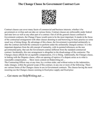 The Change Clause In Government Contract Law
Contract clauses can cover many facets of commercial and business interests; whether it be
government or civilian and can take on various forms. Contract clauses are enforceable under federal
and state laws as well as any other part of a contract. Out of all the general clauses confined in
Government contracts, the Change Clause would seem to be the most important. It stands in the focus
of the contractual arrangement with other clauses denoting to and borrowing its basic practice as some
usual way of doing things. By advantage of this clause, the Government is permitted unilaterally to
alter the contract and hold the contractor to perform under the unilaterally changed contract. It is this
important departure from the old concept of mutuality, with its pointed inferences on the non
governmental party, that sets the Government contract different from the standard commercial
contract. Incidentally, this rare arrangement is altogether to the disadvantage of the contractor. The
Changes clause affords for an equitable compensation, if it is fitting. Additionally, the Changes clause,
in linking with the Disputes clause, offers an opening of reprieve if a dispute arises as to what is
reasonable compensation. ... Show more content on Helpwriting.net ...
The Contracting Officer may at any time, by a written order, and without notice to the indemnities,
make changes, within the general scope of this contract, in any one or more of the following: There
are various forms of the Changes clause in use in Government contracts. The clauses having the most
recurring use the Changes clauses seeming in fixed price supply and fixed price
... Get more on HelpWriting.net ...
 