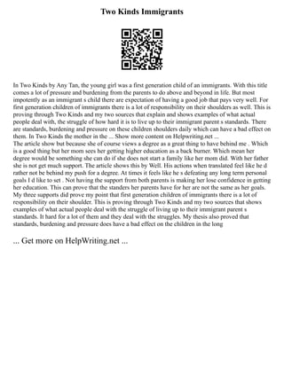 Two Kinds Immigrants
In Two Kinds by Any Tan, the young girl was a first generation child of an immigrants. With this title
comes a lot of pressure and burdening from the parents to do above and beyond in life. But most
impotently as an immigrant s child there are expectation of having a good job that pays very well. For
first generation children of immigrants there is a lot of responsibility on their shoulders as well. This is
proving through Two Kinds and my two sources that explain and shows examples of what actual
people deal with, the struggle of how hard it is to live up to their immigrant parent s standards. There
are standards, burdening and pressure on these children shoulders daily which can have a bad effect on
them. In Two Kinds the mother in the ... Show more content on Helpwriting.net ...
The article show but because she of course views a degree as a great thing to have behind me . Which
is a good thing but her mom sees her getting higher education as a back burner. Which mean her
degree would be something she can do if she does not start a family like her mom did. With her father
she is not get much support. The article shows this by Well. His actions when translated feel like he d
rather not be behind my push for a degree. At times it feels like he s defeating any long term personal
goals I d like to set . Not having the support from both parents is making her lose confidence in getting
her education. This can prove that the standers her parents have for her are not the same as her goals.
My three supports did prove my point that first generation children of immigrants there is a lot of
responsibility on their shoulder. This is proving through Two Kinds and my two sources that shows
examples of what actual people deal with the struggle of living up to their immigrant parent s
standards. It hard for a lot of them and they deal with the struggles. My thesis also proved that
standards, burdening and pressure does have a bad effect on the children in the long
... Get more on HelpWriting.net ...
 