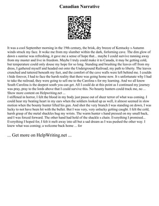 Canadian Narrative
It was a cool September morning in the 19th century, the brisk, dry breeze of Kentucky s Autumn
winds struck my face. It woke me from my slumber within the dark, forlorning cave. The dim glow of
dawn s sunrise was refreshing, it gave me a sense of hope that... maybe I could survive running away
from my master and live in freedom. Maybe I truly could make it to Canada, it may be getting cold,
but temperature could only douse my hope for so long. Standing and brushing the leaves off from my
dress, I gathered myself and headed out onto the Underground Railroad; my path to liberty. The leaves
crunched and tattered beneath my feet, and the comfort of the cave walls were left behind me. I couldn
t hide forever, I had to face the harsh reality that there was going home now. It s unfortunate why I had
to take the railroad, they were going to sell me to the Carolina s for my learning. And we all know
South Carolina is the deepest south you can get. All I could do at this point as I continued my journey
was pray, pray to the lords above that I could survive this. No bounty hunters could track me, no ...
Show more content on Helpwriting.net ...
I stiffened in horror, I felt the blood in my body just pause out of sheer terror of what was coming. I
could hear my beating heart in my ears when the soldiers looked up as well, it almost seemed in slow
motion when the bounty hunter lifted his gun. And shot the very branch I was standing on down, I was
lucky to not have been hit with the bullet. But I was very, very unlucky getting caught. I felt the cold,
harsh grasp of the metal shackles hug my wrists. The warm hunter s hand pressed on my small back,
and I was forced forward. The other hand had hold of the shackle s chain. Everything I promised...
Everything I hoped for, I felt it melt away into all but a sad dream as I was pushed the other way. I
knew what was coming; a welcome back home ... for
... Get more on HelpWriting.net ...
 