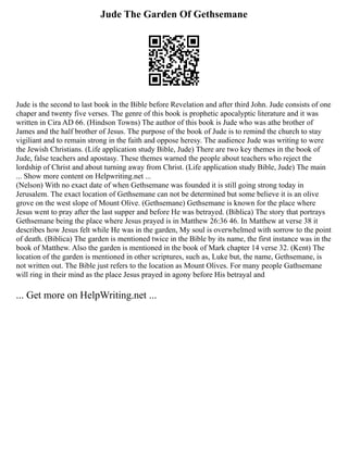 Jude The Garden Of Gethsemane
Jude is the second to last book in the Bible before Revelation and after third John. Jude consists of one
chaper and twenty five verses. The genre of this book is prophetic apocalyptic literature and it was
written in Cira AD 66. (Hindson Towns) The author of this book is Jude who was athe brother of
James and the half brother of Jesus. The purpose of the book of Jude is to remind the church to stay
vigiliant and to remain strong in the faith and oppose heresy. The audience Jude was writing to were
the Jewish Christians. (Life application study Bible, Jude) There are two key themes in the book of
Jude, false teachers and apostasy. These themes warned the people about teachers who reject the
lordship of Christ and about turning away from Christ. (Life application study Bible, Jude) The main
... Show more content on Helpwriting.net ...
(Nelson) With no exact date of when Gethsemane was founded it is still going strong today in
Jerusalem. The exact location of Gethsemane can not be determined but some believe it is an olive
grove on the west slope of Mount Olive. (Gethsemane) Gethsemane is known for the place where
Jesus went to pray after the last supper and before He was betrayed. (Biblica) The story that portrays
Gethsemane being the place where Jesus prayed is in Matthew 26:36 46. In Matthew at verse 38 it
describes how Jesus felt while He was in the garden, My soul is overwhelmed with sorrow to the point
of death. (Biblica) The garden is mentioned twice in the Bible by its name, the first instance was in the
book of Matthew. Also the garden is mentioned in the book of Mark chapter 14 verse 32. (Kent) The
location of the garden is mentioned in other scriptures, such as, Luke but, the name, Gethsemane, is
not written out. The Bible just refers to the location as Mount Olives. For many people Gathsemane
will ring in their mind as the place Jesus prayed in agony before His betrayal and
... Get more on HelpWriting.net ...
 