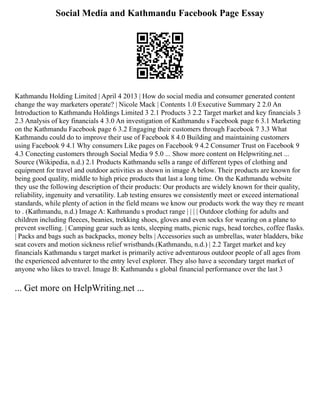 Social Media and Kathmandu Facebook Page Essay
Kathmandu Holding Limited | April 4 2013 | How do social media and consumer generated content
change the way marketers operate? | Nicole Mack | Contents 1.0 Executive Summary 2 2.0 An
Introduction to Kathmandu Holdings Limited 3 2.1 Products 3 2.2 Target market and key financials 3
2.3 Analysis of key financials 4 3.0 An investigation of Kathmandu s Facebook page 6 3.1 Marketing
on the Kathmandu Facebook page 6 3.2 Engaging their customers through Facebook 7 3.3 What
Kathmandu could do to improve their use of Facebook 8 4.0 Building and maintaining customers
using Facebook 9 4.1 Why consumers Like pages on Facebook 9 4.2 Consumer Trust on Facebook 9
4.3 Conecting customers through Social Media 9 5.0 ... Show more content on Helpwriting.net ...
Source (Wikipedia, n.d.) 2.1 Products Kathmandu sells a range of different types of clothing and
equipment for travel and outdoor activities as shown in image A below. Their products are known for
being good quality, middle to high price products that last a long time. On the Kathmandu website
they use the following description of their products: Our products are widely known for their quality,
reliability, ingenuity and versatility. Lab testing ensures we consistently meet or exceed international
standards, while plenty of action in the field means we know our products work the way they re meant
to . (Kathmandu, n.d.) Image A: Kathmandu s product range | | | | Outdoor clothing for adults and
children including fleeces, beanies, trekking shoes, gloves and even socks for wearing on a plane to
prevent swelling. | Camping gear such as tents, sleeping matts, picnic rugs, head torches, coffee flasks.
| Packs and bags such as backpacks, money belts | Accessories such as umbrellas, water bladders, bike
seat covers and motion sickness relief wristbands.(Kathmandu, n.d.) | 2.2 Target market and key
financials Kathmandu s target market is primarily active adventurous outdoor people of all ages from
the experienced adventurer to the entry level explorer. They also have a secondary target market of
anyone who likes to travel. Image B: Kathmandu s global financial performance over the last 3
... Get more on HelpWriting.net ...
 