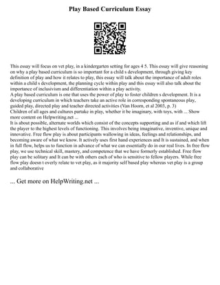 Play Based Curriculum Essay
This essay will focus on vet play, in a kindergarten setting for ages 4 5. This essay will give reasoning
on why a play based curriculum is so important for a child s development, through giving key
definition of play and how it relates to play, this essay will talk about the importance of adult roles
within a child s development, the planning cycle within play and this essay will also talk about the
importance of inclusivism and differentiation within a play activity.
A play based curriculum is one that uses the power of play to foster children s development. It is a
developing curriculum in which teachers take an active role in corresponding spontaneous play,
guided play, directed play and teacher directed activities (Van Hoorn, et al 2003, p. 3)
Children of all ages and cultures partake in play, whether it be imaginary, with toys, with ... Show
more content on Helpwriting.net ...
It is about possible, alternate worlds which consist of the concepts supporting and as if and which lift
the player to the highest levels of functioning. This involves being imaginative, inventive, unique and
innovative. Free flow play is about participants wallowing in ideas, feelings and relationships, and
becoming aware of what we know. It actively uses first hand experiences and It is sustained, and when
in full flow, helps us to function in advance of what we can essentially do in our real lives. In free flow
play, we use technical skill, mastery, and competence that we have formerly established. Free flow
play can be solitary and It can be with others each of who is sensitive to fellow players. While free
flow play doesn t overly relate to vet play, as it majority self based play whereas vet play is a group
and collaborative
... Get more on HelpWriting.net ...
 