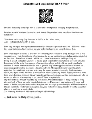 Strengths And Weaknesses Of A Server
In Game name: My name right now is Ellume and I don t plan on changing it anytime soon.
Previous account names or alternate account names: My previous name have been Illuminete and
nellyhoran.
Time Zone and country: My timezone is Pacific in the United states,
Age: I just recently turned 14 in may.
How long have you been a part of the community? I haven t kept much track, but I do know I found
this server in the middle of summer last year and it has been in my server list since then.
How often are you available to moderate the server? I get on this server every day right now as it is
summer where I live. I spend most of my days on the server, starting in august cheerleading starts, but
on days that I do not have practice I will be on ... Show more content on Helpwriting.net ...
Being in speech and debate you have to have a quick response to whatever your opponent says, this
has proven helpful to the development of my problem solving abilities. Being a quick thinker is
essential to speech and debate as well. This is quite an easy one to apply to the server as there are
many many problems that moderator s have to deal with. My second strength would have to be
optimism. As a moderator you want to keep up the happy, peaceful community that inhabits this
server, and if you were a pessimist as a moderator, instead of making people happy, you would make
them upset. Being an optimist, it is very easy to see the good in things and be a happy person whilst on
the server whereas it is very easy to get yourself down as a pessimist.
My third and final strength would be my friendliness. One of the aspects of being friendly is being
nice and both of those are major essentials to the server. If you aren t nice, a drama will ensue and
drama is bad for everyone and it would be a great idea not to get yourself tangled within the core of it.
Players want to be comfortable talking to a mod, and without you being friendly it will be harder for
players to reach out to you for help.
Are there any weaknesses which may affect you whilst being a
... Get more on HelpWriting.net ...
 