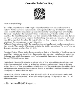 Cremation Tools Case Study
Funeral Service Offering:
It is vital for funeral homes to start taking the time and effort to market and advertise cremation
products. With the increase in cremation as the final disposition of a body, it will be to the funeral
homes interest to take the time and money to advertise and offer cremation products to the families
they serve. I truly believe that cremation will take over this industry within the next ten years. I
understand that funeral homes try to veer away from cremation, but if the funeral home takes the time
and effort to advertise cremation products, it will also bring in more money. I am going to talk about
many different products throughout this project, but the one thing I am going to focus on the most is,
cremation ... Show more content on Helpwriting.net ...
We have different options available that range from brass and metal urns, to wood urns, ceramic urns,
glass urns, etc. There are also different sizes available that families can purchase. The cost of Urns and
Keepsakes can range anywhere from $50 $300.
Cremation Caskets: When a family chooses cremation as the type of disposition of their loved one, but
would like a visitation and funeral before the cremation takes place, they typically rent a casket from
the funeral home which eliminates the cost of buying a casket. On average, a funeral home typically
charges $750 $1,000 to rent a casket.
Personalizing Cremation Merchandise: Again, the price of these items will vary depending on what
the family chooses as their product, as well as, how much personalization they choose to do on the
product. The price of these items will start off with the price of the urn or keepsake, but will also be an
upcharge due to the personalized wants put onto the urns or keepsakes. I would say that a family is
looking at prices between $350 and higher.
Pet Memorial Products: Depending on what type of pet memorial product the family chooses will
depend on the cost of the product. I would say a family is typically looking at prices from $50 $300
with these types of
... Get more on HelpWriting.net ...
 
