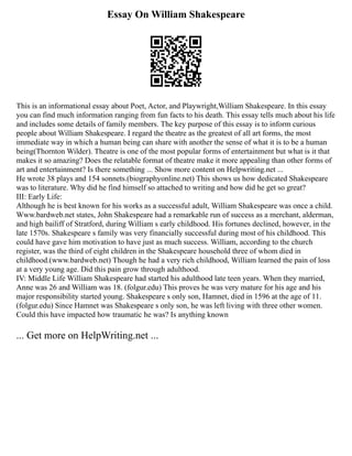 Essay On William Shakespeare
This is an informational essay about Poet, Actor, and Playwright,William Shakespeare. In this essay
you can find much information ranging from fun facts to his death. This essay tells much about his life
and includes some details of family members. The key purpose of this essay is to inform curious
people about William Shakespeare. I regard the theatre as the greatest of all art forms, the most
immediate way in which a human being can share with another the sense of what it is to be a human
being(Thornton Wilder). Theatre is one of the most popular forms of entertainment but what is it that
makes it so amazing? Does the relatable format of theatre make it more appealing than other forms of
art and entertainment? Is there something ... Show more content on Helpwriting.net ...
He wrote 38 plays and 154 sonnets.(biographyonline.net) This shows us how dedicated Shakespeare
was to literature. Why did he find himself so attached to writing and how did he get so great?
III: Early Life:
Although he is best known for his works as a successful adult, William Shakespeare was once a child.
Www.bardweb.net states, John Shakespeare had a remarkable run of success as a merchant, alderman,
and high bailiff of Stratford, during William s early childhood. His fortunes declined, however, in the
late 1570s. Shakespeare s family was very financially successful during most of his childhood. This
could have gave him motivation to have just as much success. William, according to the church
register, was the third of eight children in the Shakespeare household three of whom died in
childhood.(www.bardweb.net) Though he had a very rich childhood, William learned the pain of loss
at a very young age. Did this pain grow through adulthood.
IV: Middle Life William Shakespeare had started his adulthood late teen years. When they married,
Anne was 26 and William was 18. (folgur.edu) This proves he was very mature for his age and his
major responsibility started young. Shakespeare s only son, Hamnet, died in 1596 at the age of 11.
(folgur.edu) Since Hamnet was Shakespeare s only son, he was left living with three other women.
Could this have impacted how traumatic he was? Is anything known
... Get more on HelpWriting.net ...
 