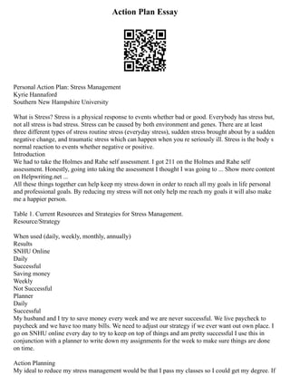 Action Plan Essay
Personal Action Plan: Stress Management
Kyrie Hannaford
Southern New Hampshire University
What is Stress? Stress is a physical response to events whether bad or good. Everybody has stress but,
not all stress is bad stress. Stress can be caused by both environment and genes. There are at least
three different types of stress routine stress (everyday stress), sudden stress brought about by a sudden
negative change, and traumatic stress which can happen when you re seriously ill. Stress is the body s
normal reaction to events whether negative or positive.
Introduction
We had to take the Holmes and Rahe self assessment. I got 211 on the Holmes and Rahe self
assessment. Honestly, going into taking the assessment I thought I was going to ... Show more content
on Helpwriting.net ...
All these things together can help keep my stress down in order to reach all my goals in life personal
and professional goals. By reducing my stress will not only help me reach my goals it will also make
me a happier person.
Table 1. Current Resources and Strategies for Stress Management.
Resource/Strategy
When used (daily, weekly, monthly, annually)
Results
SNHU Online
Daily
Successful
Saving money
Weekly
Not Successful
Planner
Daily
Successful
My husband and I try to save money every week and we are never successful. We live paycheck to
paycheck and we have too many bills. We need to adjust our strategy if we ever want out own place. I
go on SNHU online every day to try to keep on top of things and am pretty successful I use this in
conjunction with a planner to write down my assignments for the week to make sure things are done
on time.
Action Planning
My ideal to reduce my stress management would be that I pass my classes so I could get my degree. If
 
