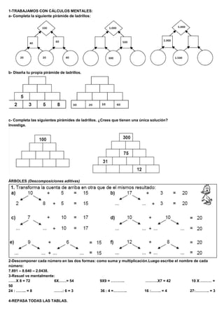 1-TRABAJAMOS CON CÁLCULOS MENTALES: 
a- Completa la siguiente pirámide de ladrillos: 
b- Diseña tu propia pirámide de ladrillos. 
c- Completa las siguientes pirámides de ladrillos. ¿Crees que tienen una única solución? 
Investiga. 
ÁRBOLES (Descomposiciones aditivas) 
2-Descomponer cada número en las dos formas: como suma y multiplicación.Luego escribe el nombre de cada 
número: 
7.891 – 8.640 – 2.0438. 
3-Resuel ve mentalmente: 
……X 8 = 72 6X……= 54 9X9 = ……….. ……….X7 = 42 10 X ……… = 
50 
24 : …….. = 8 …….: 6 = 3 36 : 4 =……….. 16 :…….. = 4 27:……….. = 3 
4-REPASA TODAS LAS TABLAS. 
