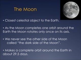 The Moon

∗ Closest celestial object to the Earth.

∗ As the Moon completes one orbit around the
Earth the Moon rotates only once on its axis.

∗ We never see the other side of the Moon
   called “the dark side of the Moon”.

∗ Makes a complete orbit around the Earth in
about 29.5 days.
 