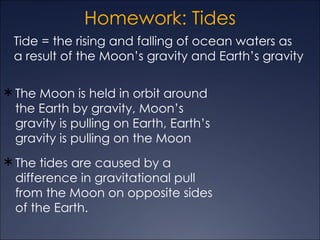 Homework: Tides
 Tide = the rising and falling of ocean waters as
 a result of the Moon’s gravity and Earth’s gravity

 The Moon is held in orbit around
 the Earth by gravity, Moon’s
 gravity is pulling on Earth, Earth’s
 gravity is pulling on the Moon
 The tides are caused by a
 difference in gravitational pull
 from the Moon on opposite sides
 of the Earth.
 