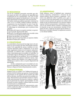 11Desarrollo Personal
D) RESILIENCIA
Una de las cualidades personales esenciales que sole-
mos pasar por alto es la resiliencia: la capacidad para
recuperarnos de los contratiempos. Una cosa es estar
preparado para superar las decepciones y otra muy dis-
tinta experimentar la decepción como una emoción.
Del mismo modo que podemos aprender a dominar los
celos, la ira o el miedo, también podemos aprender a
recuperarnos tras una decepción, un error o una des-
gracia. Comienza a desarrollar tu resiliencia. Cuando
te sobrevenga un contratiempo, pon en práctica estos
métodos:
Olvidarse de lo que no se puede controlar y no permi-
tir que el pasado siga haciendo daño.
Recurrir a la experiencia pasada para recordar cómo
se resolvieron los problemas del pasado.
Tomar una decisión y ser pacientes.
Saber expresar lo que hace daño, no reprimir el dolor.
Dedicar tiempo para cuidarse.
E) CREATIVIDAD
La creatividad es el proceso de traer algo nuevo a la exis-
tencia en una secuencia de fases relacionadas estrecha-
mente. Es la capacidad de asociar, combinar y/o rees-
tructurar elementos reales o imaginarios, en un nuevo
orden significativo dentro de un contexto cultural de-
terminado, y/o elaborar ideas o productos originales,
útiles e innovadores para la sociedad o el individuo. La
creatividad exige la identificación, planteamiento y so-
lución divergente de un problema. Así, es una habilidad
del pensamiento para generar respuestas nuevas, origi-
nales y valiosas, pero también es un rasgo de la perso-
nalidad que en parte es don y en parte adquisición del
aprendizaje.
Se dice comúnmente que la necesidad es la ma-
dre de la creatividad, lo cual es muy cierto. Ante los pro-
blemas se dispara el motor del pensamiento creativo.
F) PROACTIVIDAD
Stephen Covey, en su libro “Los 7 hábitos de la gente al-
tamente efectiva”, plantea que, gracias a la proactividad,
las personas no son esclavas de las acciones que sobre
ellos se efectúan, sino libres ejecutores de su propia con-
ducta. Básicamente la proactividad consiste en el desa-
rrollo autoconsciente de proyectos creativos y audaces
para la generación de mejores oportunidades. Se trata
de tomar un sueño o desafío y realizar todas las acciones
necesarias para su cumplimiento.
La persona proactiva actúa con: autoconciencia, auto-
control, aceptación, tolerancia, templanza, independen-
cia y con propositividad.
G) ASERTIVIDAD
Puede definirse como la habilidad para comunicar
nuestras opiniones, sentimientos o creencias de una
manera positiva, directa, honesta y respetuosa. Ya te-
nemos una definición sobre la palabra, pero ¿qué es
ser asertivo? Esto está relacionado con la conciencia de
nosotros mismos primero, de quienes nos rodean y del
medio en que nos desenvolvemos. Ser asertivos implica
expresar nuestros pensamientos, sentimientos y creen-
cias de una manera directa, honesta y apropiada para
la situación en que nos encontramos, escuchar el otro
punto de vista, y negociar de manera que los demás co-
laboren por su propia voluntad. Es respetarnos nosotros
y a los demás también.
 