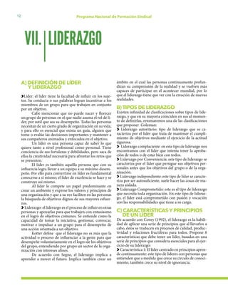 12 Programa Nacional de Formación Sindical
A) DEFINICIÓN DE LÍDER
Y LIDERAZGO
Líder: el líder tiene la facultad de influir en los suje-
tos. Su conducta o sus palabras logran incentivar a los
miembros de un grupo para que trabajen en conjunto
por un objetivo.
Cabe mencionar que no puede nacer y florecer
un grupo de personas en el que nadie asuma el rol de lí-
der, por sutil que sea su desempeño. Todas las personas
necesitan de un cierto grado de organización en su vida,
y para ello es esencial que exista un guía, alguien que
tome o evalúe las decisiones importantes y mantener a
sus compañeros animados y enfocados en el objetivo.
Un líder es una persona capaz de saber lo que
quiere tanto a nivel profesional como personal. Tiene
conciencia de sus fortalezas y debilidades, pero saca de
ellas la creatividad necesaria para afrontar los retos que
se presenten.
El líder es también aquélla persona que con su
influencia logra llevar a un equipo a su máximo desem-
peño. Por ello para convertirse en líder es fundamental
conocerse a sí mismo; el líder de excelencia se hace y se
construye así mismo.
Al líder le compete un papel predominante en
crear un ambiente y exprese los valores y principios de
una organización y que a su vez faciliten en las personas
la búsqueda de objetivos dignos de sus mayores esfuer-
zos.
Liderazgo: el liderazgo es el proceso de influir en otras
personas y apoyarlas para que trabajen con entusiasmo
en el logro de objetivos comunes. Se entiende como la
capacidad de tomar la iniciativa, gestionar, convocar,
motivar e impulsar a un grupo para el desempeño de
una acción orientada a un objetivo.
Kotter define que el liderazgo no es más que la
actividad o proceso de influenciar a la gente para que
desempeñe voluntariamente en el logro de los objetivos
del grupo, entendiendo por grupo un sector de la orga-
nización con intereses afines.
De acuerdo con Segne, el liderazgo implica a
aprender a mover el futuro. Implica también crear un
ámbito en el cual las personas continuamente profun-
dizan su comprensión de la realidad y se vuelven más
capaces de participar en el acontecer mundial, por lo
que el liderazgo tiene que ver con la creación de nuevas
realidades.
B)TIPOS DE LIDERAZGO
Existen infinidad de clasificaciones sobre tipos de lide-
razgo, y que en su mayoría coinciden en sus al momen-
to de definirlas, retomaremos una de las clasificaciones
que proponer Goleman:
Liderazgo autoritario: tipo de liderazgo que se ca-
racteriza por el líder que trata de mantener el cumpli-
miento de objetivos mediante el ejercicio de la actitud
rigurosa.
Liderazgo complaciente: en este tipo de liderazgo nos
encontramos con el líder que intenta tener la aproba-
ción de todos o de estar bien con todos.
Liderazgo por Conveniencia: este tipo de liderazgo se
caracteriza por el líder que persigue sus objetivos per-
sonales antes que los objetivos del grupo o de la orga-
nización.
Liderazgo independiente: este tipo de líder se caracte-
riza por ser autosuficiente, suele hacer las cosas de ma-
nera aislada.
Liderazgo Comprometido: este es el tipo de liderazgo
que necesita toda organización. En este tipo de lideraz-
go, el líder está comprometido con pasión y vocación
con las responsabilidades que tiene a su cargo.
C) CARACTERÍSTICAS Y PRINCIPIOS 	
DE UN LÍDER
De acuerdo con Covey (1992), el liderazgo es la habili-
dad de aplicar una serie de principios que al llevarlos a
cabo, éstos se traducen en procesos de calidad, produc-
tividad y relaciones fructíferas para todos. Propone 8
características que debe tener un líder, basadas en una
serie de principios que considera esenciales para el ejer-
cicio de su liderazgo:
Característica 1: El líder centrado en principios apren-
de continuamente: este tipo de líderes con personas que
entienden que a medida que crece su círculo de conoci-
miento, también crece su nivel de ignorancia.
LIDERAZGOVII.
 