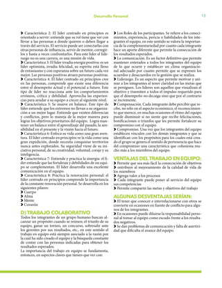 13Desarrollo Personal
Característica 2: El líder centrado en principios es
orientado a servir: entiende que su rol tiene que ver con
llevar a las personas a donde quieren o deben llegar a
través del servicio. El servicio puede ser conectarlas con
otras personas de influencia, servir de mentor, corregir-
los y hasta a veces confrontarlos. Para este líder el lide-
razgo no es una carrera, es una misión de vida.
Característica 3: El líder irradia energía positiva: es un
líder optimista, irradia felicidad, su espíritu está lleno
de entusiasmo y con esperanza sobre un futuro cada vez
mejor. Las personas positivas atraen personas positivas.
Característica 4: El líder centrado en principios cree
en las personas, comprende que existe una diferencia
entre el desempeño actual y el potencial a futuro. Este
tipo de líder no reacciona ante los comportamientos
erróneos, crítica y debilidad. Aprovecha las experien-
cias para ayudar a su equipo a crecer al siguiente nivel.
Característica 5: Se mueve en balance. Este tipo de
líder entiende que los extremos no llevan a su organiza-
ción a un mejor lugar. Entiende que existen diferencias
y conflictos, pero lo maneja de la mejor manera para
lograr los objetivos prioritarios del equipo. Logra man-
tener un balance entre el aprendizaje del pasado, la sen-
sibilidad en el presente y la visión hacia el futuro.
Característica 6: Enfoca su vida como una gran aven-
tura. El líder centrado en principios ve la vida como una
gran expedición, donde necesita conquistar territorios
nunca antes explorados. Su seguridad viene de su ini-
ciativa personal, de su creatividad, voluntad, coraje y su
inteligencia.
Característica 7: Entiende y practica la sinergia: el lí-
der entiende que las fortalezas y debilidades de un equi-
po se complementan. El líder desarrolla una excelente
comunicación en el equipo.
Característica 8: Practica la renovación personal: el
líder centrado en principios comprende la importancia
de la constante renovación personal. Se desarrolla en los
siguientes pilares:
Cuerpo
Alma
Mente
Corazón
D) TRABAJO COLABORATIVO
Todos los integrantes de un grupo humano buscan al-
canzar un propósito cuando se reúnen; el triunfo de su
equipo, ganar un torneo, un concurso, sobresalir ante
los gerentes por sus resultados, etc., en este sentido el
trabajo en equipo está siempre asociado a la razón por
la cual ha sido creado el equipo y la búsqueda constante
de contar con las personas indicadas para obtener los
resultados esperados.
La importancia del trabajo en equipo se fundamenta,
entonces, en aspectos claves que tienen que ver con:
Los Roles de los participantes. Se refiere a los conoci-
mientos, experiencia, pericia o habilidades de los inte-
grantes el equipo, en este sentido se valora la importan-
cia de la complementariedad por cuanto cada integrante
hace un aporte diferente que permite la consecución de
los resultados esperados.
La comunicación. Es un factor definitivo que permite
mantener enterados a todos los integrantes del equipo
de lo que ocurre y establecer un clima organizacio-
nal adecuado por cuanto permite que se expresen los
acuerdos y desacuerdos en la gestión que se realiza.
Liderazgo. Es un aspecto que permite motivar y ani-
mar a los integrantes al tener claridad en las metas que
se persiguen. Los líderes son aquellos que visualizan el
objetivo y trasmiten a todos el impulso requerido para
que el desempeño no decaiga sino que por el contrario
se incremente.
Compensación. Cada integrante debe percibir que re-
cibe, no sólo en el aspecto económico, el reconocimien-
to que merece, en muchas ocasiones el ritmo del equipo
puede disminuir si no siente que recibe felicitaciones,
bonificaciones o triunfos que les permite fortalecer su
compromiso con el equipo.
Compromiso. Una vez que los integrantes del equipo
establecen vínculos con los demás integrantes y que se
identifican con los propósitos para los cuales está crea-
do el grupo se genera el sentido de pertenencia que hace
del compromiso una característica que cohesiona mu-
cho más a los miembros del equipo.
VENTAJAS DELTRABAJO EN EQUIPO:
Permite que sea más fácil la consecución de objetivos
ontribuye al mejoramiento de la calidad de vida de
los miembros
Agrega valor a los procesos
Cada integrante puede poner al servicio del equipo
sus competencias
Permite compartir las metas y objetivos del trabajo
ALGUNAS DESVENTAJAS SERÍAN:
El tener que conocer e interrelacionarse con otros se
convierte en ocasiones en fuente de conflicto para algu-
nos de los integrantes.
En ocasiones puede diluirse la responsabilidad perso-
nal al tomar al equipo como escudo frente a los resulta-
dos negativos.
Se dan problemas de comunicación y falta de asertivi-
dad que dificulta el avance del equipo.
 