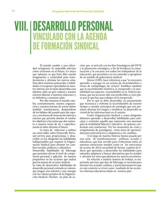 14 Programa Nacional de Formación Sindical
DESARROLLOPERSONAL
VINCULADO CON LA AGENDA
DE FORMACIÓN SINDICAL
VIII.
El mundo cambia a una veloci-
dad vertiginosa. Es imposible adivinar
cómo viviremos en el futuro. Lo único
que sabemos es que hará falta mucha
imaginación y creatividad para trans-
formarnos y afrontar los nuevos retos.
Descubrir nuestros potenciales y habili-
dades es recuperar capacidades en nues-
tro interior, por lo tanto desarrollar esos
talentos, dará un giro radical a nuestro
entorno laboral, a nuestras relaciones y,
en definitiva, a nuestras vidas.
Por ello mientras el mundo cam-
bia constantemente, nuestra organiza-
ción y nuestras formas de actuar deben
también transformarse, desprenderse
de los hábitos del pasado para dar espa-
cio a una forma de innovación interna y
externa que permita diseñar el rumbo,
los objetivos y las metas que den susten-
to a nuestra razón de ser y específica-
mente el saber afrontar el futuro.
La tarea de enfocarse a realizar
un curso-taller sobre Desarrollo Perso-
nal servirá para proporcionar y desa-
rrollar en los dirigentes las habilidades
indispensables que requiere la Organi-
zación Sindical para afrontar los cam-
bios sociales, políticos y educativos.
Desarrollar habilidades de liderazgo
que permitan elevar el nivel de compe-
tencia personal y aplicarla de manera
propositiva en las acciones que realiza
para la mejora de su tarea sindical.
Se trata de desenvolver habilidades de
desarrollo personal centrado en valores,
que tengan una relación y una sinergia
con los valores propios de la Organiza-
ción Sindical. Diseñar un plan de ac-
ción, que se articule con los Ejes Estratégicos del SNTE
y la planeación estratégica, a fin de fortalecer la comu-
nicación y la cercanía con todos los trabajadores de la
educación, que permitan a su vez entender y apropiarse
de un modelo de gobernanza sindical.
Morin (1999), hace referencia a que “es necesario
aprender a navegar en un océano de incertidumbres a
través de archipiélagos de certeza”. Establece también
que la incertidumbre histórica, lo inesperado y la ines-
tabilidad son aspectos irremediables en la historia hu-
mana, que las acciones sólo son predecibles a corto pla-
zo por lo que hay que trabajar en lo inesperado.
Por lo que se debe desarrollar un pensamiento
que reconozca y enfrente la incertidumbre de nuestro
tiempo y enseñar principios de estrategia que nos per-
mitan afrontar los riesgos y modificar su desarrollo en
virtud de las informaciones en el camino.
Como Organización Sindical y como dirigentes
debemos aprender a desarrollar habilidades para anti-
cipar y controlar aquello que represente una amenaza
para la estabilidad laboral y educativa de quienes con-
forman esta institución. Ver los momentos de crisis y
rompimiento de paradigmas como áreas de oportuni-
dad para reinventarnos y adaptarnos a los cambios.
A lo largo de nuestra historia hemos pasado por
una serie de transformaciones políticas, sociales y
educativas, que han servido para evolucionar tanto en
nuestras estructuras metales como en las estructuras
de acción; de ahí la necesidad de formar cuadros de lí-
deres que aprendan a desarrollar las habilidades para
entender, adaptarse y buscar alternativas que les ayuden
a afrontar los retos que plantean los nuevos escenarios.
En relación a nuestra materia de trabajo, es im-
portante precisar qué tipo de liderazgo se necesita para
afrontar los actuales cambios y particularmente los que
en este contexto se viven como resultado de las recien-
tes reformas educativas dadas en nuestro país.
 