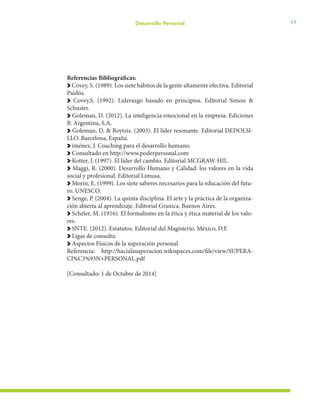 17Desarrollo Personal
Referencias Bibliográficas:
Covey, S. (1989). Los siete hábitos de la gente altamente efectiva. Editorial
Paidós.
Covey,S. (1992). Liderazgo basado en principios. Editorial Simon &
Schuster.
Goleman, D. (2012). La inteligencia emocional en la empresa. Ediciones
B. Argentina, S.A.
Goleman, D. & Boytzis. (2003). El líder resonante. Editorial DEDOLSI-
LLO. Barcelona, España.
iménez, J. Coaching para el desarrollo humano.
Consultado en http://www.poderpersonal.com
Kotter, J. (1997). El líder del cambio. Editorial MCGRAW-HIL.
Maggi, R. (2000). Desarrollo Humano y Calidad: los valores en la vida
social y profesional. Editorial Limusa.
Morin, E. (1999). Los siete saberes necesarios para la educación del futu-
ro. UNESCO.
Senge, P. (2004). La quinta disciplina. El arte y la práctica de la organiza-
ción abierta al aprendizaje. Editorial Granica, Buenos Aires.
Scheler, M. (1916). El formalismo en la ética y ética material de los valo-
res.
SNTE. (2012). Estatutos. Editorial del Magisterio. México, D.F.
Ligas de consulta:
Aspectos Físicos de la superación personal
Referencia: http://hacialasuperacion.wikispaces.com/file/view/SUPERA-
CI%C3%93N+PERSONAL.pdf
[Consultado: 1 de Octubre de 2014]
 