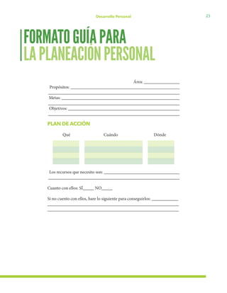 23Desarrollo Personal
Área: ________________
Propósitos: _________________________________________________
___________________________________________________________
Metas: _____________________________________________________
___________________________________________________________
Objetivos: __________________________________________________
___________________________________________________________
PLAN DE ACCIÓN
Qué	 	 Cuándo	 Dónde
		
		
		
		
		
Los recursos que necesito son: __________________________________
___________________________________________________________
Cuanto con ellos: SÍ_____ NO_____
Si no cuento con ellos, hare lo siguiente para conseguirlos: ____________
___________________________________________________________
___________________________________________________________
FORMATOGUÍAPARA
LAPLANEACIÓNPERSONAL
 