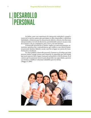 6 Programa Nacional de Formación Sindical
Se define como una experiencia de interacción individual y grupal a
través de la cual los sujetos que participan en ellos, desarrollan y optimizan
habilidades y destrezas para la comunicación abierta y directa, las relaciones
interpersonales y la toma de decisiones, permitiéndole conocer un poco más
de sí mismo y de sus compañeros, para crecer y ser más humano.
El desarrollo personal de sí mismo, implica un autoconocimiento, au-
toestima, autodirección y autosuficiencia, que conlleva a una vida de bienes-
tar personal, familiar, laboral y social, cuyo fin es lograr un camino de trans-
formación y excelencia.
En otras palabras, desarrollo personal y humano es el trabajo que toda
persona realiza consigo misma para despertar la capacidad que tiene desde
que nació, para ser feliz y lograr cosas para su beneficio y el de los demás. Es el
camino que las personas recorren para desarrollar sus capacidades, quererse
a sí mismos y establecer relaciones saludables para los demás.
(Maggi, R. 2000).
DESAROLLO
PERSONAL
I.
 
