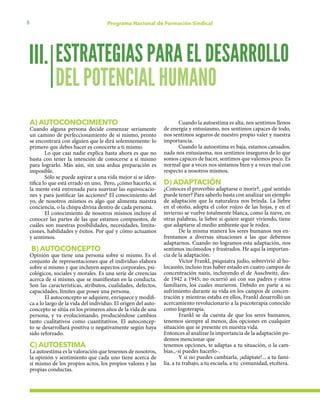 8 Programa Nacional de Formación Sindical
A) AUTOCONOCIMIENTO
Cuando alguna persona decide comenzar seriamente
un camino de perfeccionamiento de sí mismo, pronto
se encontrará con alguien que le dirá solemnemente: lo
primero que debes hacer es conocerte a ti mismo.
Lo que casi nadie explica hasta ahora es que no
basta con tener la intención de conocerse a sí mismo
para lograrlo. Más aún, sin una ardua preparación es
imposible.
Sólo se puede aspirar a una vida mejor si se iden-
tifica lo que está errado en uno, Pero, ¿cómo hacerlo, si
la mente está entrenada para suavizar las equivocacio-
nes y para justificar las acciones? El conocimiento del
yo, de nosotros mismos es algo que alimenta nuestra
conciencia, o la chispa divina dentro de cada persona.
El conocimiento de nosotros mismos incluye el
conocer las partes de las que estamos compuestos, de
cuáles son nuestras posibilidades, necesidades, limita-
ciones, habilidades y éxitos. Por qué y cómo actuamos
y sentimos.
B) AUTOCONCEPTO
Opinión que tiene una persona sobre sí mismo. Es el
conjunto de representaciones que el individuo elabora
sobre sí mismo y que incluyen aspectos corporales, psi-
cológicos, sociales y morales. Es una serie de creencias
acerca de sí mismo, que se manifiestan en la conducta.
Son las características, atributos, cualidades, defectos,
capacidades, límites que posee una persona.
El autoconcepto se adquiere, enriquece y modifi-
ca a lo largo de la vida del individuo. El origen del auto-
concepto se sitúa en los primeros años de la vida de una
persona, y va evolucionando, produciéndose cambios
tanto cualitativos como cuantitativos. El autoconcep-
to se desarrollará positiva o negativamente según haya
sido reforzado.
C) AUTOESTIMA
La autoestima es la valoración que tenemos de nosotros,
la opinión y sentimiento que cada uno tiene acerca de
si mismo de los propios actos, los propios valores y las
propias conductas.
Cuando la autoestima es alta, nos sentimos llenos
de energía y entusiasmo, nos sentimos capaces de todo,
nos sentimos seguros de nuestro propio valer y nuestra
importancia.
Cuando la autoestima es baja, estamos cansados,
nada nos entusiasma, nos sentimos inseguros de lo que
somos capaces de hacer, sentimos que valemos poco. Es
normal que a veces nos sintamos bien y a veces mal con
respecto a nosotros mismos.
D) ADAPTACIÓN
¿Conoces el proverbio adaptarse o morir?, ¿qué sentido
puede tener? Para saberlo basta con analizar un ejemplo
de adaptación que la naturaleza nos brinda. La liebre
en el otoño, adopta el color rojizo de las hojas, y en el
invierno se vuelve totalmente blanca, como la nieve, en
otras palabras, la liebre si quiere seguir viviendo, tiene
que adaptarse al medio ambiente que le rodea.
De la misma manera los seres humanos nos en-
frentamos a diversas situaciones a las que debemos
adaptarnos. Cuando no logramos esta adaptación, nos
sentimos incómodos y frustrados. He aquí la importan-
cia de la adaptación.
Víctor Frankl, psiquiatra judío, sobrevivió al ho-
locausto, incluso tras haber estado en cuatro campos de
concentración nazis, incluyendo el de Auschwitz, des-
de 1942 a 1945; no ocurrió así con sus padres y otros
familiares, los cuales murieron. Debido en parte a su
sufrimiento durante su vida en los campos de concen-
tración y mientras estaba en ellos, Frankl desarrolló un
acercamiento revolucionario a la psicoterapia conocido
como logoterapia.
Frankl se da cuenta de que los seres humanos,
tenemos siempre al menos, dos opciones en cualquier
situación que se presente en nuestra vida.
Entonces al analizar la importancia de la adaptación po-
demos mencionar que
tenemos opciones, te adaptas a tu situación, o la cam-
bias.,-si puedes hacerlo-.
Y si no puedes cambiarla, ¡adáptate!... a tu fami-
lia, a tu trabajo, a tu escuela, a tu comunidad, etcétera.
ESTRATEGIAS PARA EL DESARROLLO
DEL POTENCIAL HUMANO
III.
 