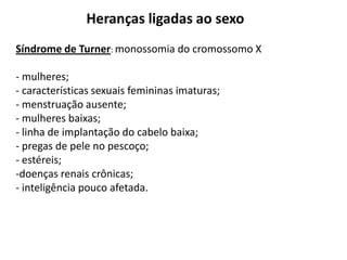 Heranças ligadas ao sexo
Síndrome de Turner: monossomia do cromossomo X

- mulheres;
- características sexuais femininas imaturas;
- menstruação ausente;
- mulheres baixas;
- linha de implantação do cabelo baixa;
- pregas de pele no pescoço;
- estéreis;
-doenças renais crônicas;
- inteligência pouco afetada.
 
