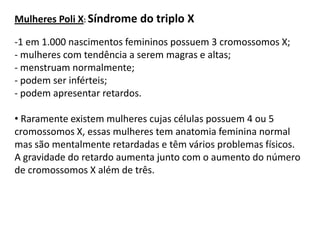 Mulheres Poli X: Síndrome do triplo X

-1 em 1.000 nascimentos femininos possuem 3 cromossomos X;
- mulheres com tendência a serem magras e altas;
- menstruam normalmente;
- podem ser inférteis;
- podem apresentar retardos.

• Raramente existem mulheres cujas células possuem 4 ou 5
cromossomos X, essas mulheres tem anatomia feminina normal
mas são mentalmente retardadas e têm vários problemas físicos.
A gravidade do retardo aumenta junto com o aumento do número
de cromossomos X além de três.
 