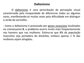 Daltonismo
       O daltonismo é uma perturbação da percepção visual
caracterizada pela incapacidade de diferenciar todas ou algumas
cores, manifestando-se muitas vezes pela dificuldade em distinguir
o verde do vermelho.

- Como o daltonismo é provocado por genes recessivos localizados
no cromossomo X, o problema ocorre muito mais freqüentemente
nos homens que nas mulheres. Estima-se que 8% da população
masculina seja portadora do distúrbio, embora apenas 1 % das
mulheres sejam atingidas.
 