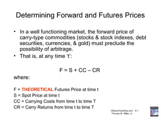 ©David Dubofsky and 5-1
Thomas W. Miller, Jr.
Determining Forward and Futures Prices
• In a well functioning market, the forward price of
carry-type commodities (stocks & stock indexes, debt
securities, currencies, & gold) must preclude the
possibility of arbitrage.
• That is, at any time ‘t’:
F = S + CC – CR
where:
F = THEORETICAL Futures Price at time t
S = Spot Price at time t
CC = Carrying Costs from time t to time T
CR = Carry Returns from time t to time T
 