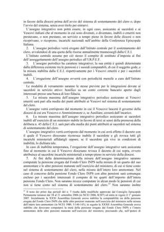 in favore della diocesi prima dell’avvio del sistema di sostentamento del clero o, dopo
l’avvio del sistema, senza aver titolo per entrarvi.
   L’assegno integrativo non potrà essere, in ogni caso, assicurato ai sacerdoti e ai
Vescovi italiani che al momento in cui sono divenuti, o diventano, inabili o emeriti non
prestavano, o non prestano, un servizio a tempo pieno in favore delle diocesi o non
ricoprivano, o ricoprono, incarichi nazionali nell’ambito della Conferenza Episcopale
Italiana.
   2. L’assegno periodico verrà erogato dall’Istituto centrale per il sostentamento del
clero, avvalendosi di una quota delle risorse annualmente trasmessegli dalla C.E.I.
   L’Istituto centrale assume per ciò stesso il compito di sostituto d’imposta ai fini
dell’assoggettamento dell’assegno periodico all’I.R.P.E.F.
   3. L’assegno periodico ha carattere integrativo; la sua entità è quindi determinata
dalla differenza esistente tra le pensioni e i sussidi computabili, di cui il soggetto gode, e
la misura stabilita dalla C.E.I. rispettivamente per i Vescovi emeriti e per i sacerdoti
inabili.
   4. L’erogazione dell’assegno avverrà con periodicità mensile a cura dell’Istituto
centrale.
   Le modalità di versamento saranno le stesse previste per le integrazioni dovute ai
sacerdoti in servizio attivo: bonifico su un conto corrente bancario aperto dagli
interessati presso una banca di loro fiducia.
   5. La misura massima dell’assegno integrativo periodico assicurato ai Vescovi
emeriti sarà pari alla media dei punti attribuiti ai Vescovi nel sistema di sostentamento
del clero.
   L’assegno verrà corrisposto dal momento in cui il Vescovo lascerà il governo della
diocesi di cui era Vescovo o Amministratore o, se Ausiliare, cesserà dall’incarico.
   6. La misura massima dell’assegno integrativo periodico assicurato ai sacerdoti
inabili all’esercizio di un ministero stabile in favore di terzi ai sensi della premessa della
delibera n. 45 della C.E.I. sarà pari alla media dei punti attribuiti ai sacerdoti nel sistema
di sostentamento del clero.
   L’assegno integrativo verrà corrisposto dal momento in cui avrà effetto il decreto con
il quale il Vescovo diocesano riconosce inabile il sacerdote e gli revoca tutti gli
incarichi ministeriali affidatigli oppure, se il sacerdote già vive in condizioni di
inabilità, lo dichiara tale.
   In caso di inabilità temporanea, l’erogazione dell’assegno integrativo sarà assicurata
fino al momento in cui il Vescovo diocesano revoca il decreto di cui sopra, ovvero
attribuisce al sacerdote incarichi ministeriali a tempo pieno in servizio della diocesi.
   7. Ai fini della determinazione della misura dell’assegno integrativo saranno
computate la pensione erogata dal Fondo Clero INPS nella misura di un quarto del suo
ammontare e le altre pensioni maturate nell’esercizio del ministero, di cui si tiene conto
nel sistema di sostentamento del clero, nella misura dell’intero loro ammontare. Nel
caso di concorso della pensione Fondo Clero INPS con altre pensioni sarà comunque
escluso per i sacerdoti interessati il computo di tre quarti dell’importo dell’intera
pensione Fondo Clero. Non saranno invece computate in alcun modo le pensioni di cui
non si tiene conto nel sistema di sostentamento del clero.23 Non saranno inoltre
23
   Il testo dei primi due periodi del n. 7 risulta dalle modifiche approvate dal Consiglio Episcopale
Permanente tenutosi dal 18 al 21 settembre 2006 (in NCEI 2006, 8/207) ed entra in vigore il 1° gennaio
2007. Inizialmente la XXXI Assemblea Generale aveva stabilito la computabilità sia della pensione
erogata dal Fondo Clero INPS che delle altre pensioni maturate nell’esercizio del ministero nella misura
dell’intero loro ammontare (in NCEI 1989, 5/140-145); in seguito la XXXII Assemblea Generale aveva
stabilito che dovevano computarsi la metà della pensione erogata dal Fondo Clero INPS e l’intero
ammontare delle altre pensioni maturate nell’esercizio del ministero, precisando che, nell’ipotesi di
 